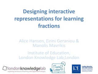 Designing interactive 
representations for learning 
fractions 
Alice Hansen, Eirini Geraniou & 
Manolis Mavrikis 
Institute of Education, 
London Knowledge Lab,London 
 