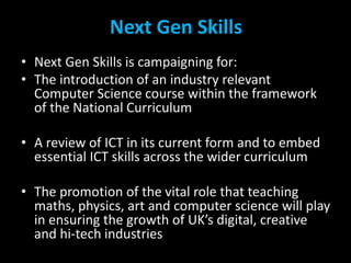 Next Gen Skills 
• Next Gen Skills is campaigning for: 
• The introduction of an industry relevant 
Computer Science cours...