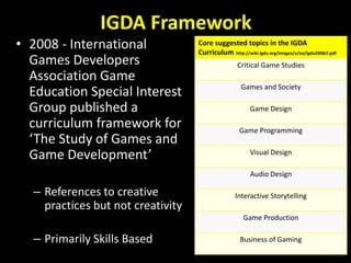 IGDA Framework 
• 2008 - International 
Games Developers 
Association Game 
Education Special Interest 
Group published a ...