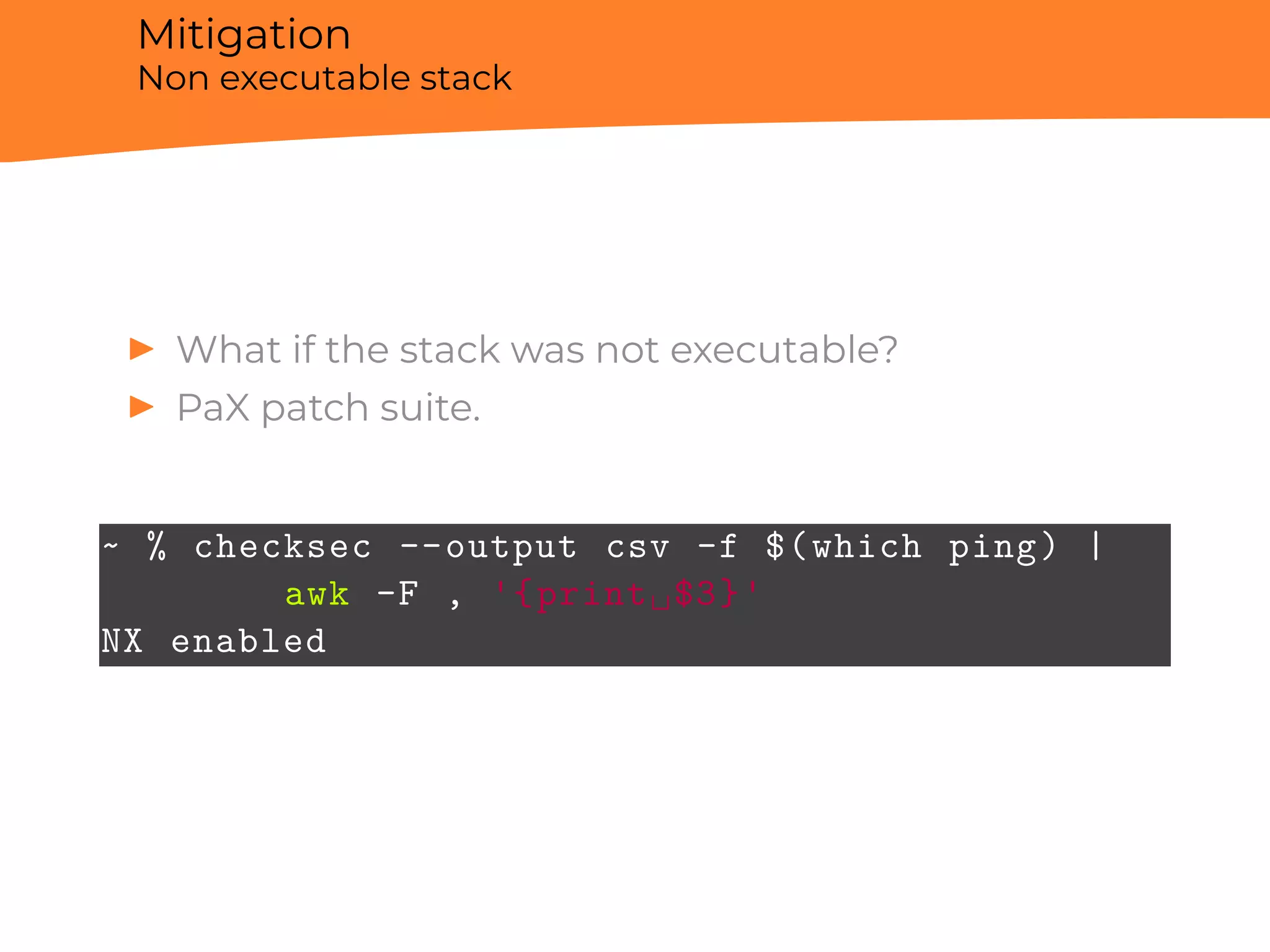 Mitigation
Non executable stack
▶ What if the stack was not executable?
▶ PaX patch suite.
~ % checksec --output csv -f $(which ping) |
awk -F , '{print␣$3}'
NX enabled
 