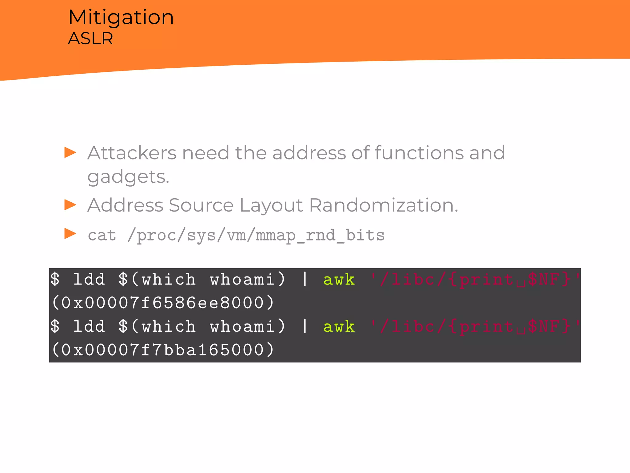 Mitigation
ASLR
▶ Attackers need the address of functions and
gadgets.
▶ Address Source Layout Randomization.
▶ cat /proc/sys/vm/mmap_rnd_bits
$ ldd $(which whoami) | awk '/libc/{print␣$NF}'
(0x00007f6586ee8000)
$ ldd $(which whoami) | awk '/libc/{print␣$NF}'
(0x00007f7bba165000)
 