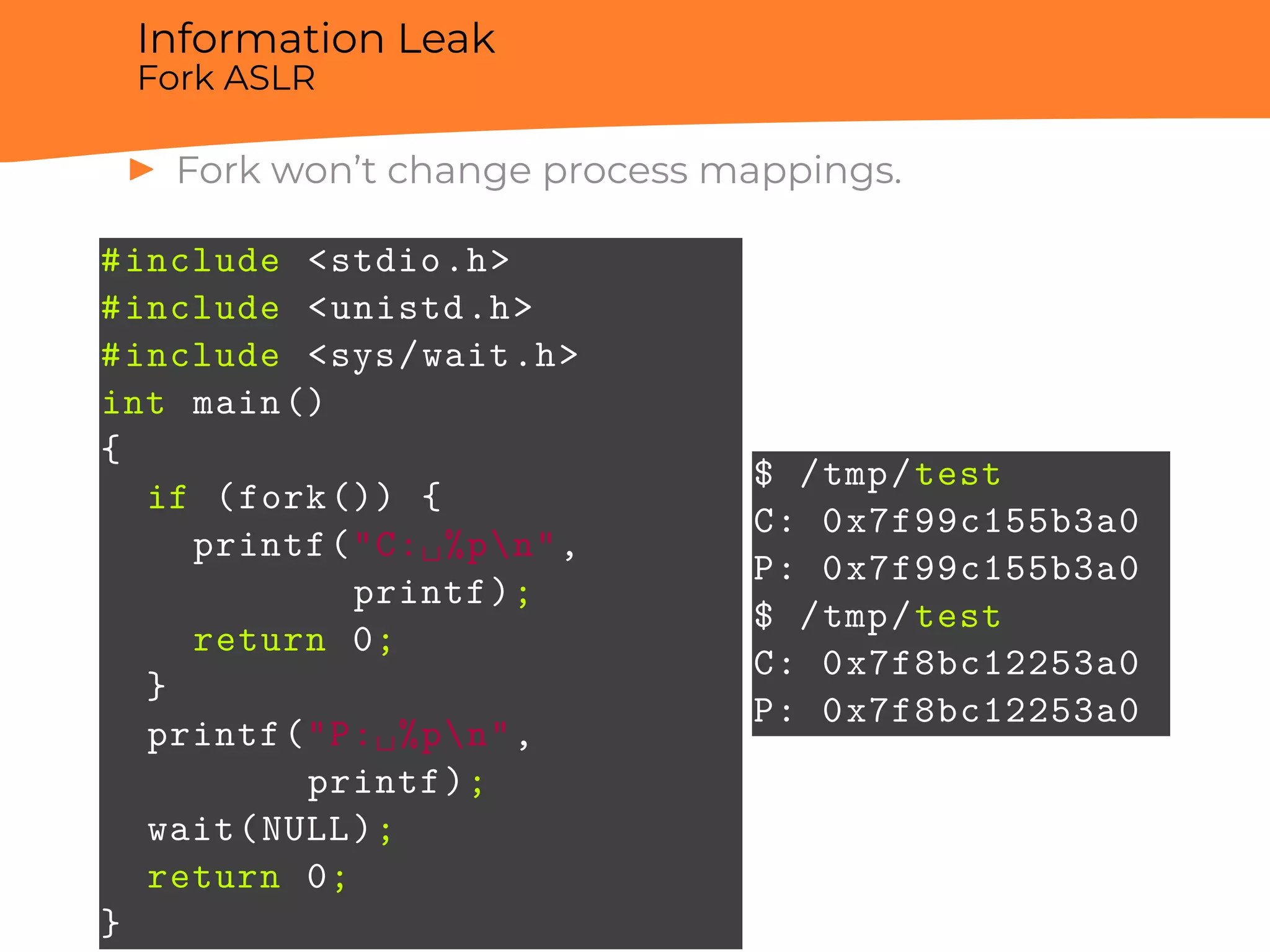 Information Leak
Fork ASLR
▶ Fork won’t change process mappings.
#include <stdio.h>
#include <unistd.h>
#include <sys/wait.h>
int main()
{
if (fork()) {
printf("C:␣%pn",
printf);
return 0;
}
printf("P:␣%pn",
printf);
wait(NULL);
return 0;
}
$ /tmp/test
C: 0x7f99c155b3a0
P: 0x7f99c155b3a0
$ /tmp/test
C: 0x7f8bc12253a0
P: 0x7f8bc12253a0
 