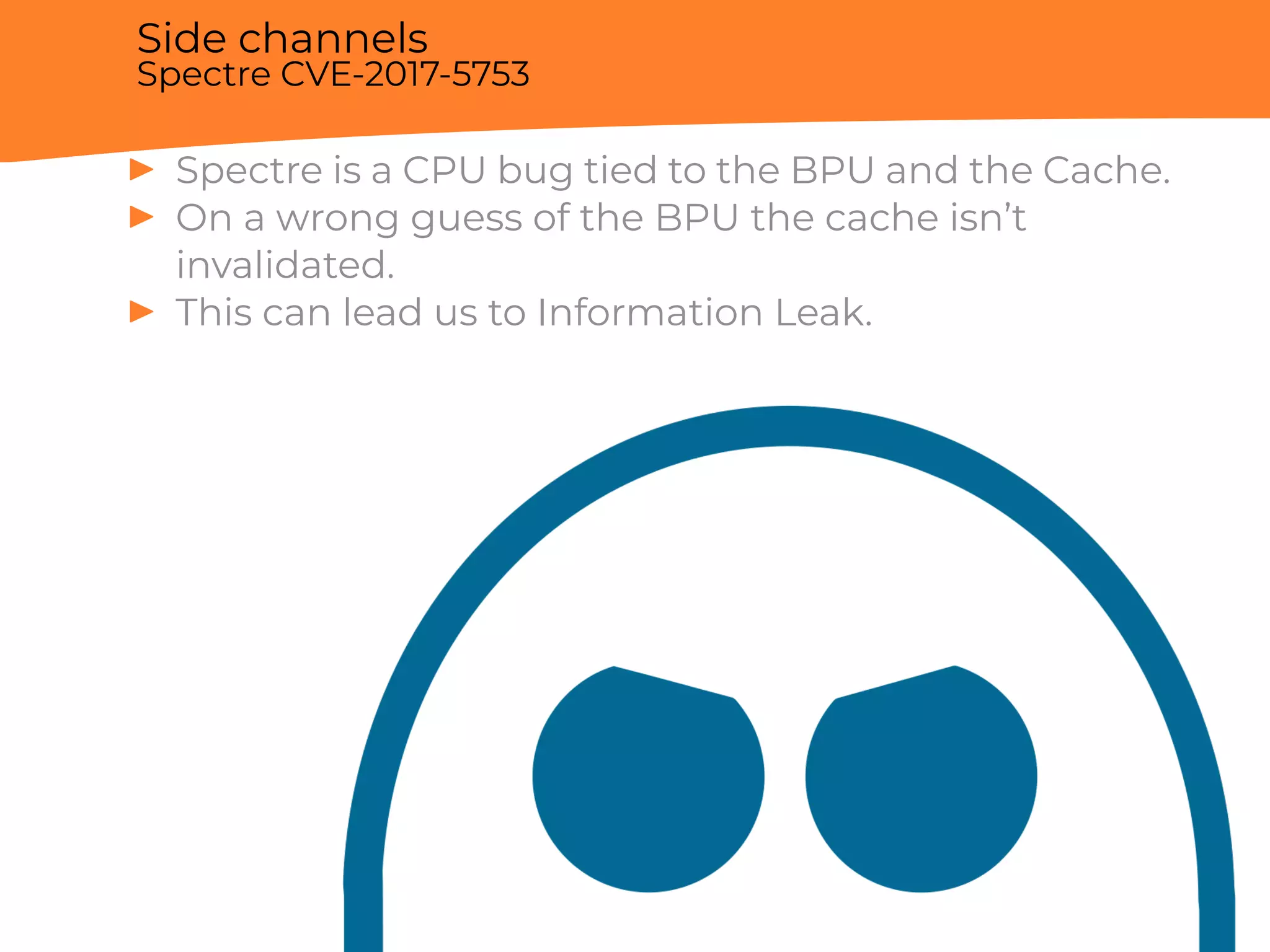 Side channels
Spectre CVE-2017-5753
▶ Spectre is a CPU bug tied to the BPU and the Cache.
▶ On a wrong guess of the BPU the cache isn’t
invalidated.
▶ This can lead us to Information Leak.
 