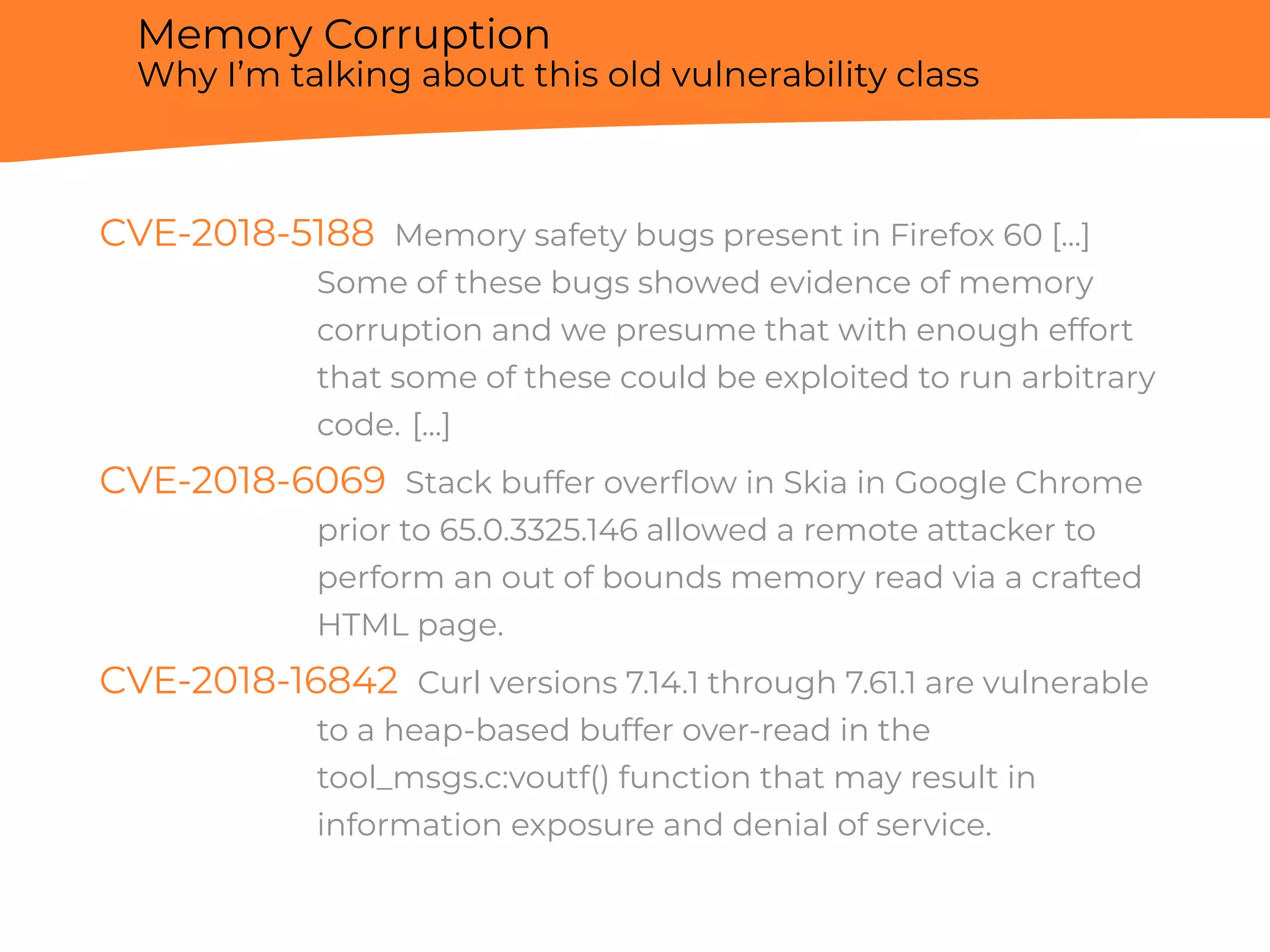 Memory Corruption
Why I’m talking about this old vulnerability class
CVE-2018-5188 Memory safety bugs present in Firefox 60 [...]
Some of these bugs showed evidence of memory
corruption and we presume that with enough effort
that some of these could be exploited to run arbitrary
code. [...]
CVE-2018-6069 Stack buffer overﬂow in Skia in Google Chrome
prior to 65.0.3325.146 allowed a remote attacker to
perform an out of bounds memory read via a crafted
HTML page.
CVE-2018-16842 Curl versions 7.14.1 through 7.61.1 are vulnerable
to a heap-based buffer over-read in the
tool_msgs.c:voutf() function that may result in
information exposure and denial of service.
 