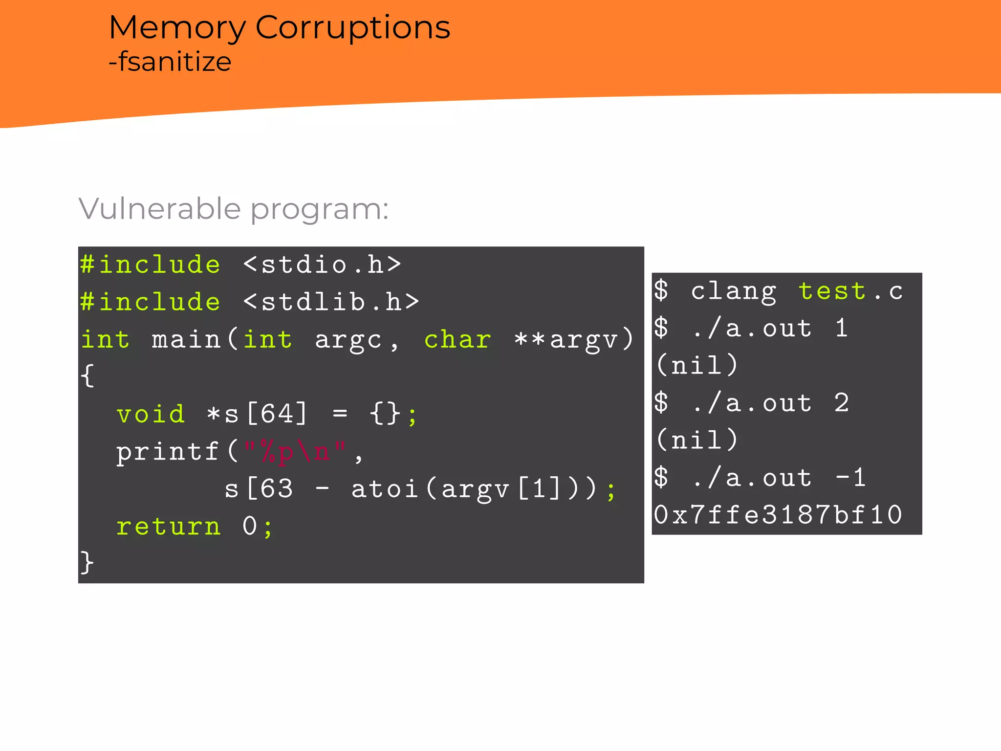 Memory Corruptions
-fsanitize
Vulnerable program:
#include <stdio.h>
#include <stdlib.h>
int main(int argc, char **argv)
{
void *s[64] = {};
printf("%pn",
s[63 - atoi(argv[1]));
return 0;
}
$ clang test.c
$ ./a.out 1
(nil)
$ ./a.out 2
(nil)
$ ./a.out -1
0x7ffe3187bf10
 