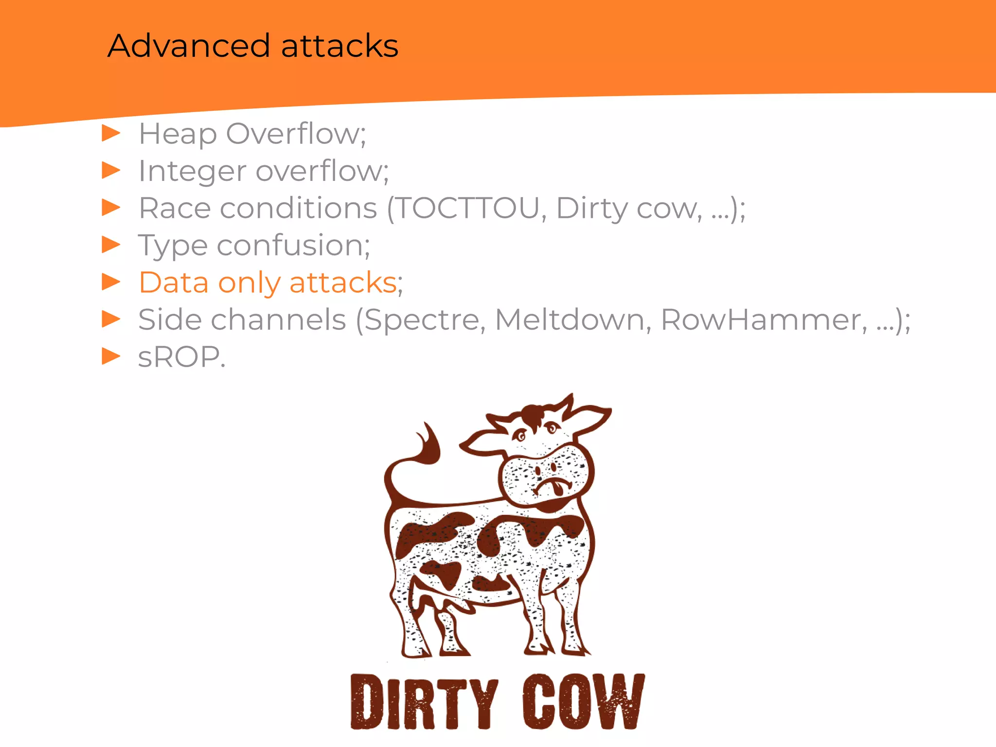 Advanced attacks
▶ Heap Overﬂow;
▶ Integer overﬂow;
▶ Race conditions (TOCTTOU, Dirty cow, ...);
▶ Type confusion;
▶ Data only attacks;
▶ Side channels (Spectre, Meltdown, RowHammer, ...);
▶ sROP.
 