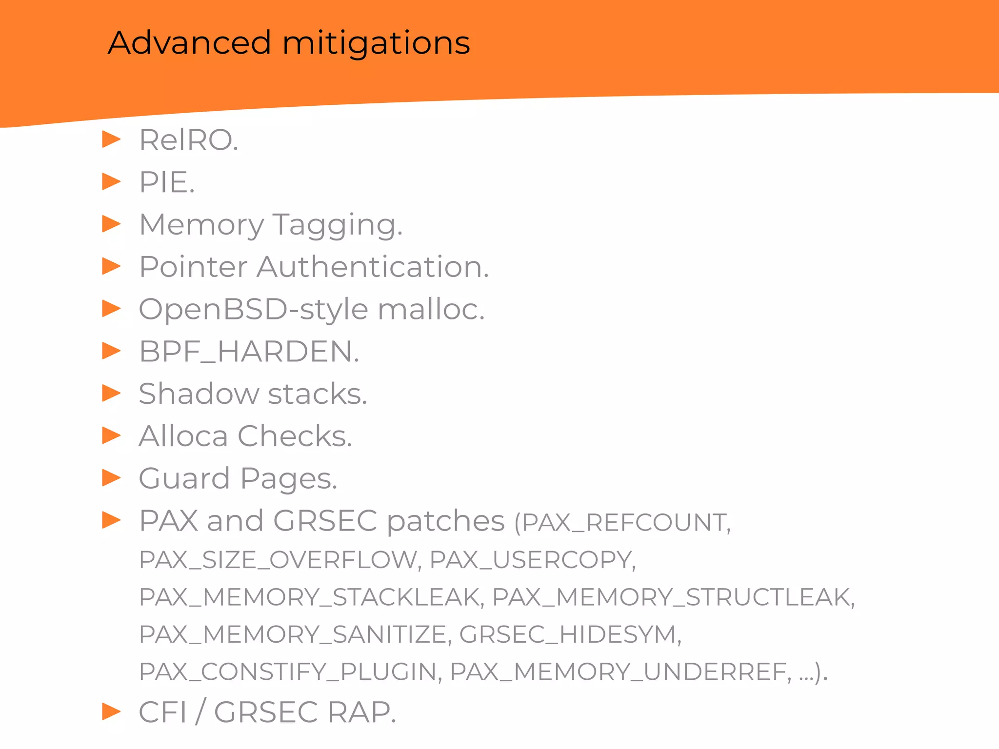 Advanced mitigations
▶ RelRO.
▶ PIE.
▶ Memory Tagging.
▶ Pointer Authentication.
▶ OpenBSD-style malloc.
▶ BPF_HARDEN.
▶ Shadow stacks.
▶ Alloca Checks.
▶ Guard Pages.
▶ PAX and GRSEC patches (PAX_REFCOUNT,
PAX_SIZE_OVERFLOW, PAX_USERCOPY,
PAX_MEMORY_STACKLEAK, PAX_MEMORY_STRUCTLEAK,
PAX_MEMORY_SANITIZE, GRSEC_HIDESYM,
PAX_CONSTIFY_PLUGIN, PAX_MEMORY_UNDERREF, ...).
▶ CFI / GRSEC RAP.
 