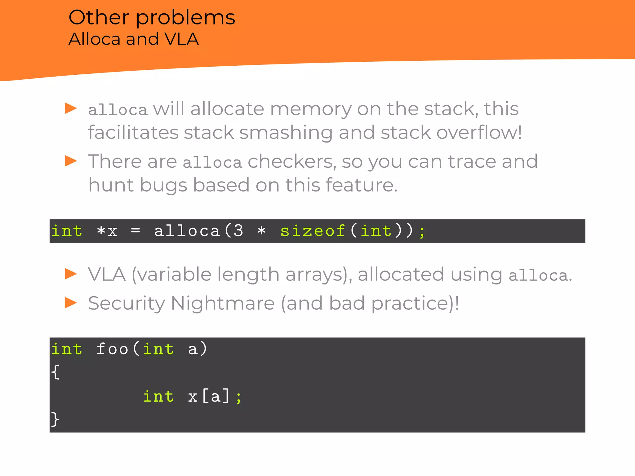 Other problems
Alloca and VLA
▶ alloca will allocate memory on the stack, this
facilitates stack smashing and stack overﬂow!
▶ There are alloca checkers, so you can trace and
hunt bugs based on this feature.
int *x = alloca(3 * sizeof(int));
▶ VLA (variable length arrays), allocated using alloca.
▶ Security Nightmare (and bad practice)!
int foo(int a)
{
int x[a];
}
 