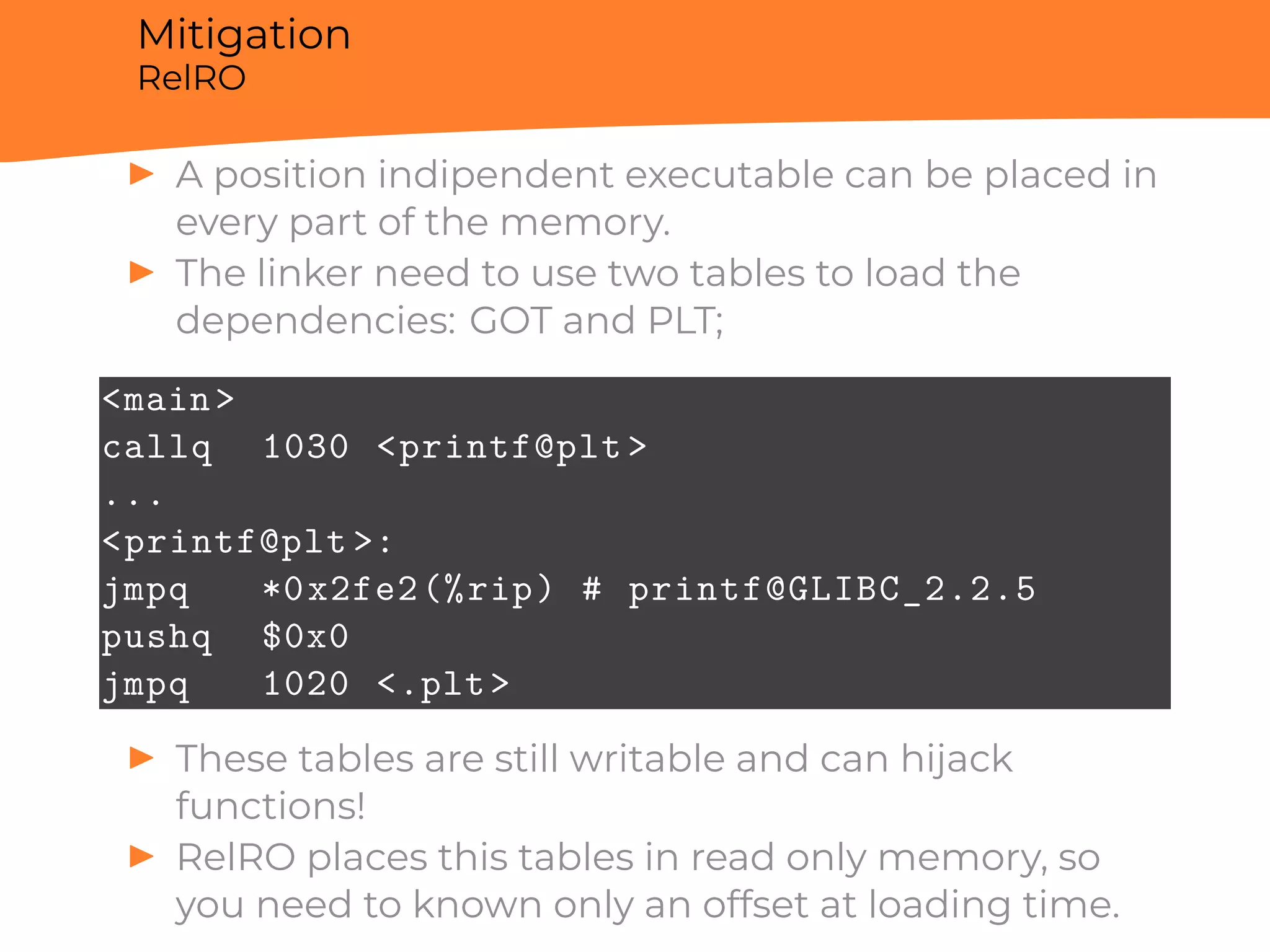Mitigation
RelRO
▶ A position indipendent executable can be placed in
every part of the memory.
▶ The linker need to use two tables to load the
dependencies: GOT and PLT;
<main>
callq 1030 <printf@plt >
...
<printf@plt >:
jmpq *0x2fe2(%rip) # printf@GLIBC_2.2.5
pushq $0x0
jmpq 1020 <.plt>
▶ These tables are still writable and can hijack
functions!
▶ RelRO places this tables in read only memory, so
you need to known only an offset at loading time.
 
