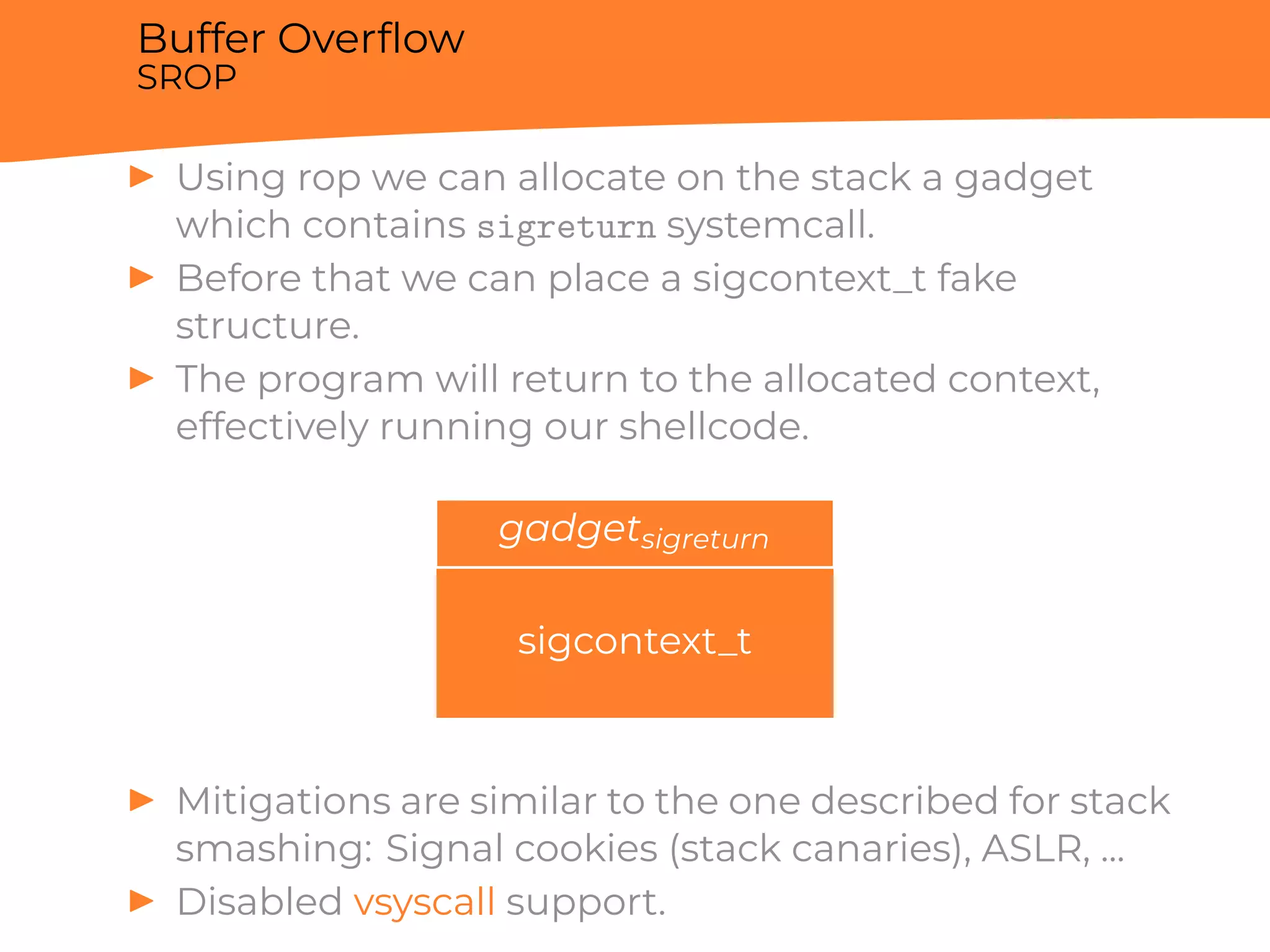 Buffer Overﬂow
SROP
▶ Using rop we can allocate on the stack a gadget
which contains sigreturn systemcall.
▶ Before that we can place a sigcontext_t fake
structure.
▶ The program will return to the allocated context,
effectively running our shellcode.
gadgetsigreturn
sigcontext_t
▶ Mitigations are similar to the one described for stack
smashing: Signal cookies (stack canaries), ASLR, ...
▶ Disabled vsyscall support.
 