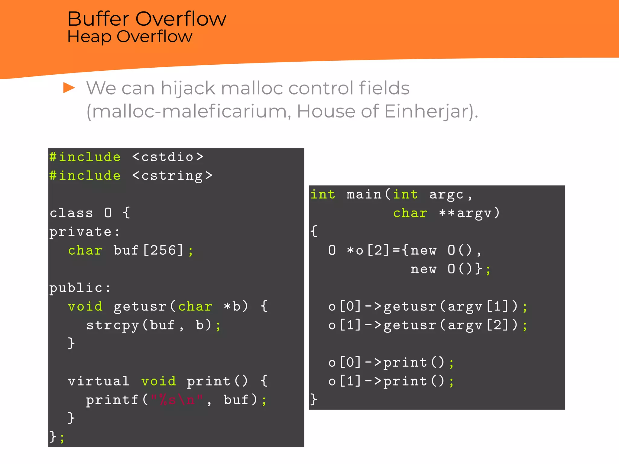 Buffer Overﬂow
Heap Overﬂow
▶ We can hijack malloc control ﬁelds
(malloc-maleﬁcarium, House of Einherjar).
#include <cstdio >
#include <cstring >
class O {
private:
char buf[256];
public:
void getusr(char *b) {
strcpy(buf, b);
}
virtual void print() {
printf("%sn", buf);
}
};
int main(int argc,
char **argv)
{
O *o[2]={new O(),
new O()};
o[0]->getusr(argv[1]);
o[1]->getusr(argv[2]);
o[0]->print();
o[1]->print();
}
 