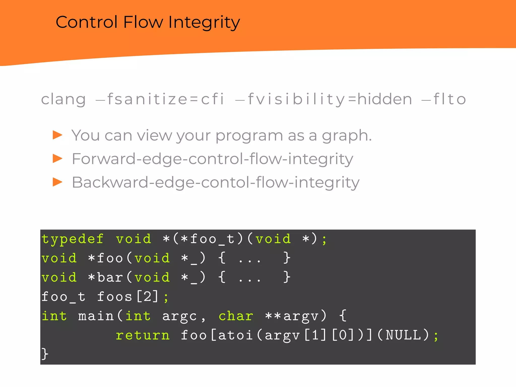 Control Flow Integrity
clang −fsanitize= c f i −f v i s i b i l i t y =hidden −f l t o
▶ You can view your program as a graph.
▶ Forward-edge-control-ﬂow-integrity
▶ Backward-edge-contol-ﬂow-integrity
typedef void *(*foo_t)(void *);
void *foo(void *_) { ... }
void *bar(void *_) { ... }
foo_t foos[2];
int main(int argc, char **argv) {
return foo[atoi(argv[1][0])](NULL);
}
 