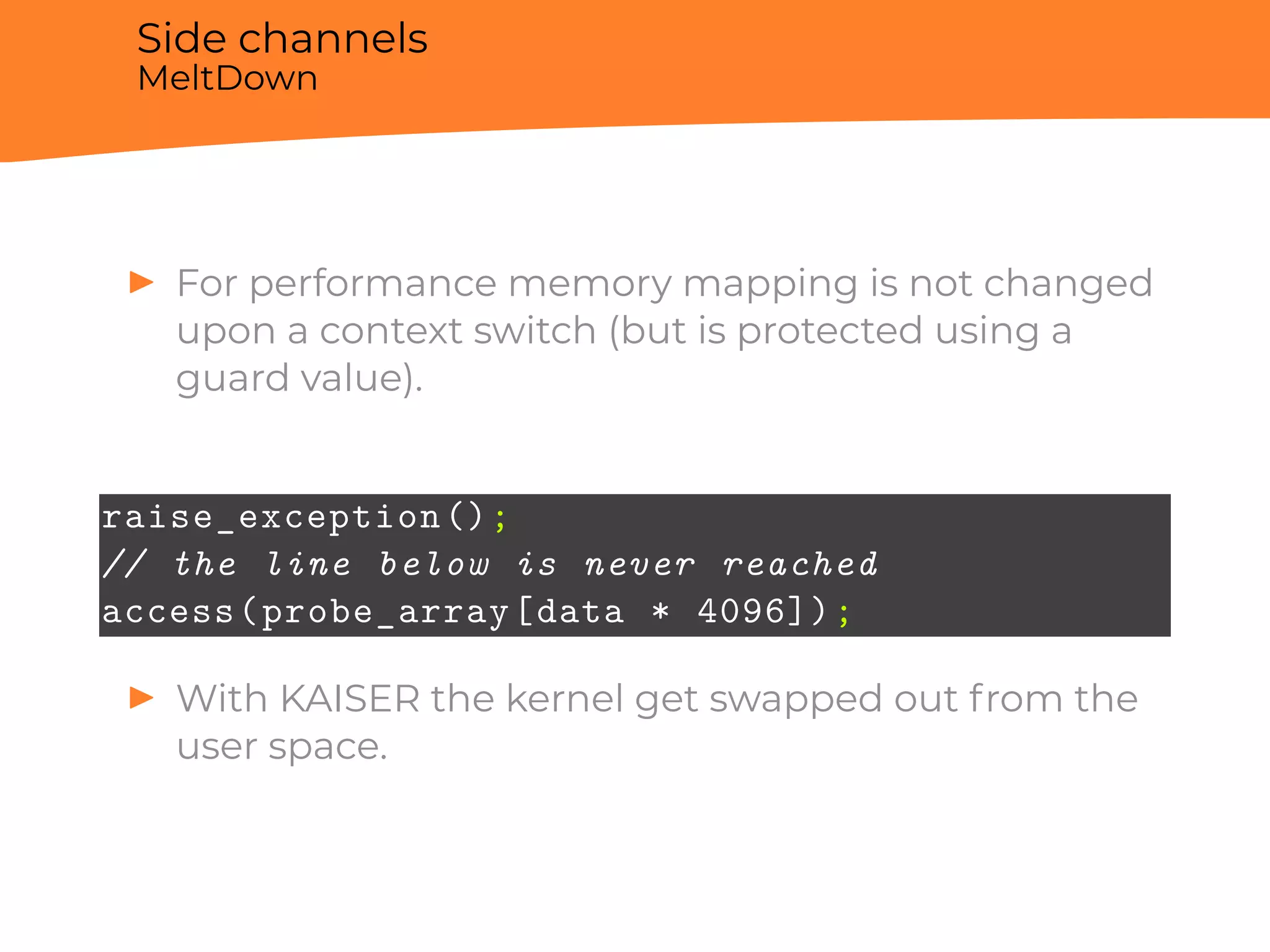 Side channels
MeltDown
▶ For performance memory mapping is not changed
upon a context switch (but is protected using a
guard value).
raise_exception();
// the line below is never reached
access(probe_array[data * 4096]);
▶ With KAISER the kernel get swapped out from the
user space.
 