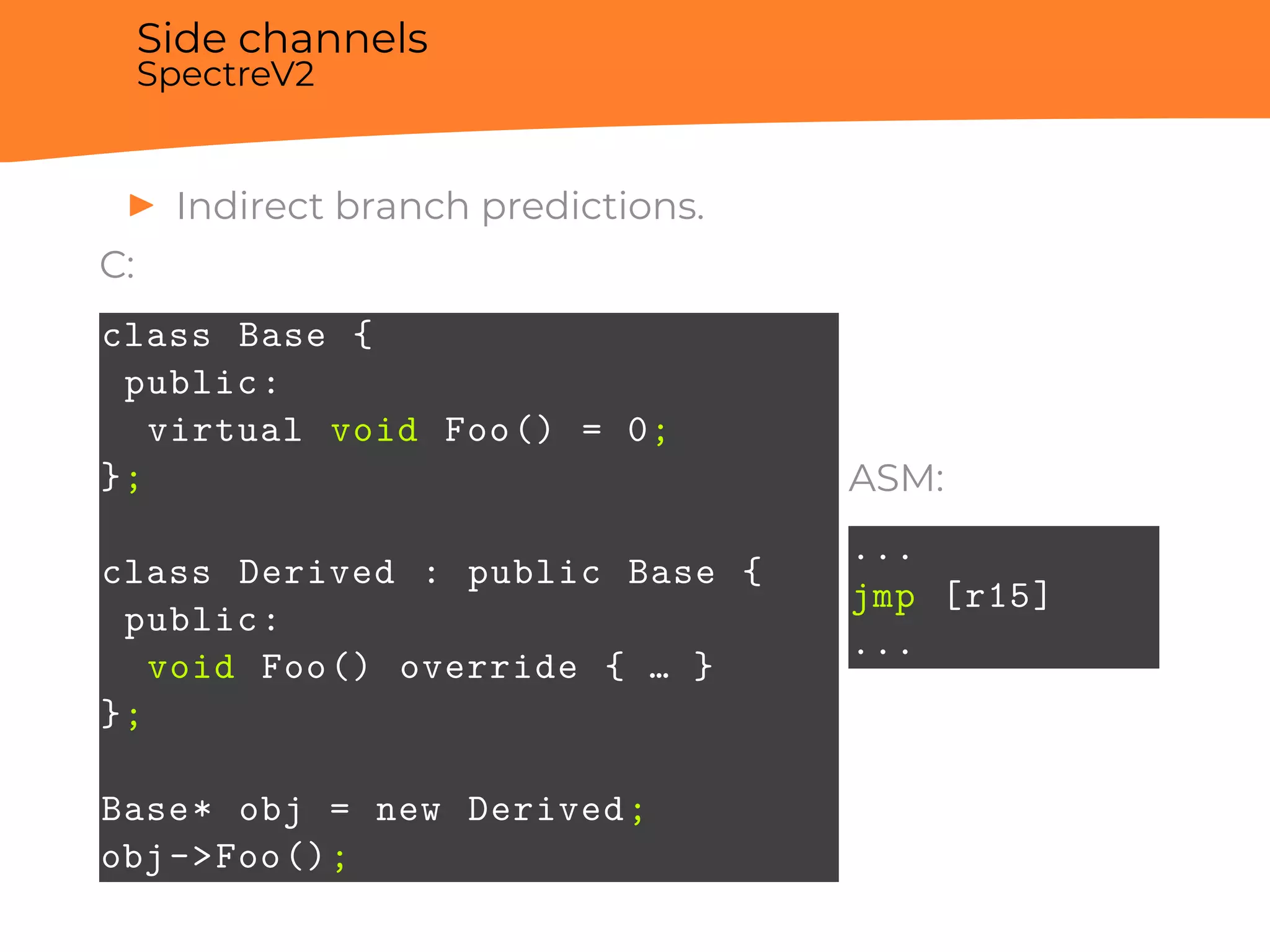 Side channels
SpectreV2
▶ Indirect branch predictions.
C:
class Base {
public:
virtual void Foo() = 0;
};
class Derived : public Base {
public:
void Foo() override { … }
};
Base* obj = new Derived;
obj->Foo();
ASM:
...
jmp [r15]
...
 