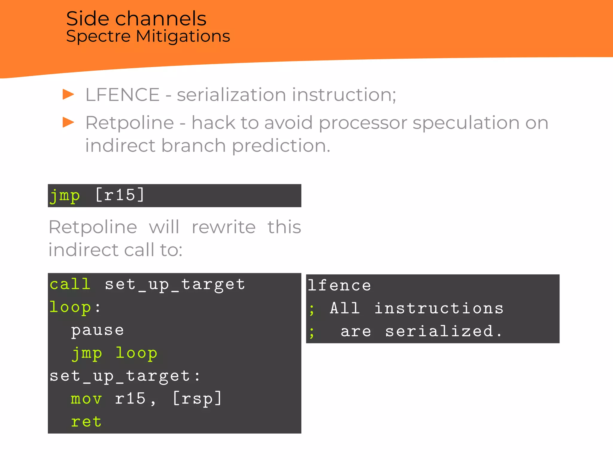 Side channels
Spectre Mitigations
▶ LFENCE - serialization instruction;
▶ Retpoline - hack to avoid processor speculation on
indirect branch prediction.
jmp [r15]
Retpoline will rewrite this
indirect call to:
call set_up_target
loop:
pause
jmp loop
set_up_target:
mov r15, [rsp]
ret
lfence
; All instructions
; are serialized.
 