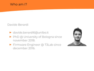 Who am I?
Davide Berardi
▶ davide.berardi6@unibo.it
▶ PhD @ University of Bologna since
november 2018.
▶ Firmware Engineer @ T3Lab since
december 2016.
 