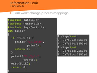 Information Leak
Fork ASLR
▶ Fork won’t change process mappings.
#include <stdio.h>
#include <unistd.h>
#include <sys/wait.h>
int main()
{
if (fork()) {
printf("C:␣%pn",
printf);
return 0;
}
printf("P:␣%pn",
printf);
wait(NULL);
return 0;
}
$ /tmp/test
C: 0x7f99c155b3a0
P: 0x7f99c155b3a0
$ /tmp/test
C: 0x7f8bc12253a0
P: 0x7f8bc12253a0
 