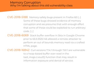 Memory Corruption
Why I’m talking about this old vulnerability class
CVE-2018-5188 Memory safety bugs present in Firefox 60 [...]
Some of these bugs showed evidence of memory
corruption and we presume that with enough effort
that some of these could be exploited to run arbitrary
code. [...]
CVE-2018-6069 Stack buffer overﬂow in Skia in Google Chrome
prior to 65.0.3325.146 allowed a remote attacker to
perform an out of bounds memory read via a crafted
HTML page.
CVE-2018-16842 Curl versions 7.14.1 through 7.61.1 are vulnerable
to a heap-based buffer over-read in the
tool_msgs.c:voutf() function that may result in
information exposure and denial of service.
 
