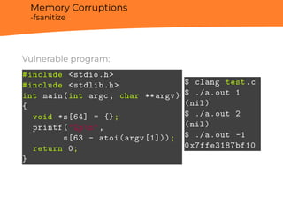 Memory Corruptions
-fsanitize
Vulnerable program:
#include <stdio.h>
#include <stdlib.h>
int main(int argc, char **argv)
{
void *s[64] = {};
printf("%pn",
s[63 - atoi(argv[1]));
return 0;
}
$ clang test.c
$ ./a.out 1
(nil)
$ ./a.out 2
(nil)
$ ./a.out -1
0x7ffe3187bf10
 