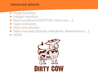 Advanced attacks
▶ Heap Overﬂow;
▶ Integer overﬂow;
▶ Race conditions (TOCTTOU, Dirty cow, ...);
▶ Type confusion;
▶ Data only attacks;
▶ Side channels (Spectre, Meltdown, RowHammer, ...);
▶ sROP.
 