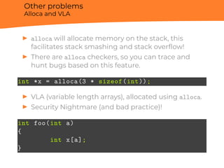 Other problems
Alloca and VLA
▶ alloca will allocate memory on the stack, this
facilitates stack smashing and stack overﬂow!
▶ There are alloca checkers, so you can trace and
hunt bugs based on this feature.
int *x = alloca(3 * sizeof(int));
▶ VLA (variable length arrays), allocated using alloca.
▶ Security Nightmare (and bad practice)!
int foo(int a)
{
int x[a];
}
 