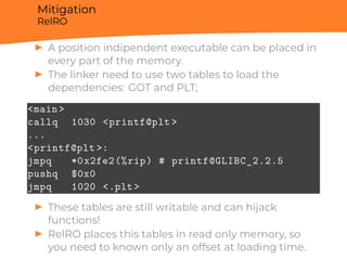 Mitigation
RelRO
▶ A position indipendent executable can be placed in
every part of the memory.
▶ The linker need to use two tables to load the
dependencies: GOT and PLT;
<main>
callq 1030 <printf@plt >
...
<printf@plt >:
jmpq *0x2fe2(%rip) # printf@GLIBC_2.2.5
pushq $0x0
jmpq 1020 <.plt>
▶ These tables are still writable and can hijack
functions!
▶ RelRO places this tables in read only memory, so
you need to known only an offset at loading time.
 