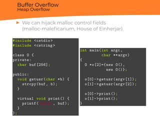Buffer Overﬂow
Heap Overﬂow
▶ We can hijack malloc control ﬁelds
(malloc-maleﬁcarium, House of Einherjar).
#include <cstdio >
#include <cstring >
class O {
private:
char buf[256];
public:
void getusr(char *b) {
strcpy(buf, b);
}
virtual void print() {
printf("%sn", buf);
}
};
int main(int argc,
char **argv)
{
O *o[2]={new O(),
new O()};
o[0]->getusr(argv[1]);
o[1]->getusr(argv[2]);
o[0]->print();
o[1]->print();
}
 
