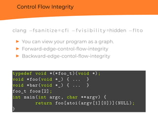 Control Flow Integrity
clang −fsanitize= c f i −f v i s i b i l i t y =hidden −f l t o
▶ You can view your program as a graph.
▶ Forward-edge-control-ﬂow-integrity
▶ Backward-edge-contol-ﬂow-integrity
typedef void *(*foo_t)(void *);
void *foo(void *_) { ... }
void *bar(void *_) { ... }
foo_t foos[2];
int main(int argc, char **argv) {
return foo[atoi(argv[1][0])](NULL);
}
 