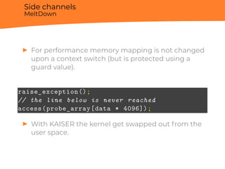 Side channels
MeltDown
▶ For performance memory mapping is not changed
upon a context switch (but is protected using a
guard value).
raise_exception();
// the line below is never reached
access(probe_array[data * 4096]);
▶ With KAISER the kernel get swapped out from the
user space.
 