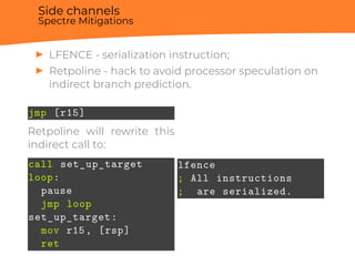 Side channels
Spectre Mitigations
▶ LFENCE - serialization instruction;
▶ Retpoline - hack to avoid processor speculation on
indirect branch prediction.
jmp [r15]
Retpoline will rewrite this
indirect call to:
call set_up_target
loop:
pause
jmp loop
set_up_target:
mov r15, [rsp]
ret
lfence
; All instructions
; are serialized.
 