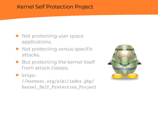 Kernel Self Protection Project
▶ Not protecting user space
applications.
▶ Not protecting versus speciﬁc
attacks.
▶ But protecting the kernel itself
from attack classes.
▶ https:
//kernsec.org/wiki/index.php/
Kernel_Self_Protection_Project
 