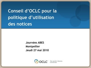 Conseild’OCLC pour la politiqued’utilisationdes notices Journées ABES Montpellier Jeudi 27 mai 2010 