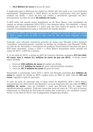 42,2 Milhões de euros de juros de mora.
A explicação para a diferença do capital em dívida não tem nada a ver com nenhuma
amortização. Simplesmente, o Novo Banco só aceitou reestruturar três dos quatro
créditos em dívida — ficou de fora um crédito a descoberto aprovado em 2011
precisamente no valor de cerca 20 milhões de euros.
O BCP tinha um acordo muito semelhante ao do Novo Banco, com reembolsos do
capital na mesma proporção (30%/70%) e nas mesmas datas. Na realidade, o banco
fundado por Jardim Gonçalves é o único que não tem razões de queixa no que diz
respeito a incumprimentos após a assinatura do Acordo Quadro.
Entre 2012 e 2019, Joe Berardo amortizou 2,1 milhões de euros do capital em dívida
ao BCP e pagou juros ao BES no valor total de 186 mil euros, segundo a ação
de execução.
Contudo, uma cláusula contratual permitia ao banco que Berardo tentou dominar
“considerar automaticamente vencidas as dívidas da Fundação José Berardo” (FJB),
no caso de ser decretado o “vencimento de qualquer financiamento bancário em que a
FJB fosse mutuária”. Como a CGD e o Novo Banco avançaram nesse sentido em
março de 2017, o BCP fez o mesmo.
A 12 de abril de 2019, a dívida ao BCP do Universo Berardo totalizava 277.341.842,
42 euros. Isto é, menos 2,1 milhões de euros do que em 2012. A dívida estava
assim dividida:
 Cerca de 240 milhões de euros de capital em dívida;
 Cerca de 1,7 milhões de euros de juros remuneratórios vencidos;
 Cerca de 35, 5 milhões de euros de juros de mora
Resumindo e concluindo: entre 2012 e 2019, Joe Berardo amortizou 2,1 milhões de
euros do capital em dívida ao BCP e pagou juros ao BES no valor total de 186 mil
euros, segundo a ação de execução.
O valor da ação de execução que a Caixa Geral de Depósitos, BCP e Novo Banco
interpuseram em abril contra Joe Berardo e as suas empresas têm um valor de 962,1
milhões de euros, mas na realidade o valor que Berardo terá de pagar será
significativamente superior. Tudo por causa dos juros de mora de 7,5% que os bancos
requereram ao Tribunal de Execução de Lisboa que comecem a ser contados a partir
do dia 13 de abril de 2019 e até ao pagamento integral das dívidas.
 