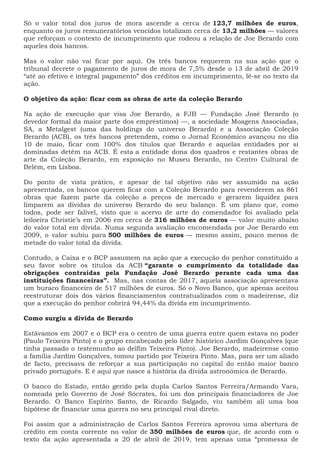 Só o valor total dos juros de mora ascende a cerca de 123,7 milhões de euros,
enquanto os juros remuneratórios vencidos totalizam cerca de 13,2 milhões — valores
que reforçam o contexto de incumprimento que rodeou a relação de Joe Berardo com
aqueles dois bancos.
Mas o valor não vai ficar por aqui. Os três bancos requerem na sua ação que o
tribunal decrete o pagamento de juros de mora de 7,5% desde o 13 de abril de 2019
“até ao efetivo e integral pagamento” dos créditos em incumprimento, lê-se no texto da
ação.
O objetivo da ação: ficar com as obras de arte da coleção Berardo
Na ação de execução que visa Joe Berardo, a FJB — Fundação José Berardo (o
devedor formal da maior parte dos empréstimos) —, a sociedade Moagens Associadas,
SA, a Metalgest (uma das holdings do universo Berardo) e a Associação Coleção
Berardo (ACB), os três bancos pretendem, como o Jornal Económico avançou no dia
10 de maio, ficar com 100% dos títulos que Berardo e aquelas entidades por si
dominadas detêm na ACB. É esta a entidade dona dos quadros e restantes obras de
arte da Coleção Berardo, em exposição no Museu Berardo, no Centro Cultural de
Belém, em Lisboa.
Do ponto de vista prático, e apesar de tal objetivo não ser assumido na ação
apresentada, os bancos querem ficar com a Coleção Berardo para revenderem as 861
obras que fazem parte da coleção a preços de mercado e gerarem liquidez para
limparem as dívidas do universo Berardo do seu balanço. É um plano que, como
todos, pode ser falível, visto que o acervo de arte do comendador foi avaliado pela
leiloeira Christie’s em 2006 em cerca de 316 milhões de euros — valor muito abaixo
do valor total em dívida. Numa segunda avaliação encomendada por Joe Berardo em
2009, o valor subiu para 500 milhões de euros — mesmo assim, pouco menos de
metade do valor total da dívida.
Contudo, a Caixa e o BCP assumem na ação que a execução do penhor constituído a
seu favor sobre os títulos da ACB “garante o cumprimento da totalidade das
obrigações contraídas pela Fundação José Berardo perante cada uma das
instituições financeiras”. Mas, nas contas de 2017, aquela associação apresentava
um buraco financeiro de 517 milhões de euros. Só o Novo Banco, que apenas aceitou
reestruturar dois dos vários financiamentos contratualizados com o madeirense, diz
que a execução do penhor cobrirá 94,44% da dívida em incumprimento.
Como surgiu a dívida de Berardo
Estávamos em 2007 e o BCP era o centro de uma guerra entre quem estava no poder
(Paulo Teixeira Pinto) e o grupo encabeçado pelo líder histórico Jardim Gonçalves (que
tinha passado o testemunho ao delfim Teixeira Pinto). Joe Berardo, madeirense como
a família Jardim Gonçalves, tomou partido por Teixeira Pinto. Mas, para ser um aliado
de facto, precisava de reforçar a sua participação no capital do então maior banco
privado português. E é aqui que nasce a história da dívida astronómica de Berardo.
O banco do Estado, então gerido pela dupla Carlos Santos Ferreira/Armando Vara,
nomeada pelo Governo de José Sócrates, foi um dos principais financiadores de Joe
Berardo. O Banco Espírito Santo, de Ricardo Salgado, viu também ali uma boa
hipótese de financiar uma guerra no seu principal rival direto.
Foi assim que a administração de Carlos Santos Ferreira aprovou uma abertura de
crédito em conta corrente no valor de 350 milhões de euros que, de acordo com o
texto da ação apresentada a 20 de abril de 2019, tem apenas uma “promessa de
 