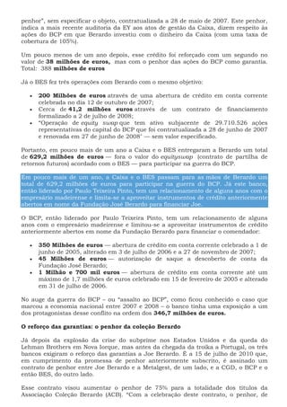 penhor”, sem especificar o objeto, contratualizada a 28 de maio de 2007. Este penhor,
indica a mais recente auditoria da EY aos atos de gestão da Caixa, dizem respeito às
ações do BCP em que Berardo investiu com o dinheiro da Caixa (com uma taxa de
cobertura de 105%).
Um pouco menos de um ano depois, esse crédito foi reforçado com um segundo no
valor de 38 milhões de euros, mas com o penhor das ações do BCP como garantia.
Total: 388 milhões de euros
Já o BES fez três operações com Berardo com o mesmo objetivo:
 200 Milhões de euros através de uma abertura de crédito em conta corrente
celebrada no dia 12 de outubro de 2007;
 Cerca de 41,2 milhões euros através de um contrato de financiamento
formalizado a 2 de julho de 2008;
 “Operação de equity swap que tem ativo subjacente de 29.710.526 ações
representativas do capital do BCP que foi contratualizada a 28 de junho de 2007
e renovada em 27 de junho de 2008″ — sem valor especificado.
Portanto, em pouco mais de um ano a Caixa e o BES entregaram a Berardo um total
de 629,2 milhões de euros — fora o valor do equityswap (contrato de partilha de
retornos futuros) acordado com o BES — para participar na guerra do BCP.
Em pouco mais de um ano, a Caixa e o BES passam para as mãos de Berardo um
total de 629,2 milhões de euros para participar na guerra do BCP. Já este banco,
então liderado por Paulo Teixeira Pinto, tem um relacionamento de alguns anos com o
empresário madeirense e limita-se a aproveitar instrumentos de crédito anteriormente
abertos em nome da Fundação José Berardo para financiar Joe.
O BCP, então liderado por Paulo Teixeira Pinto, tem um relacionamento de alguns
anos com o empresário madeirense e limitou-se a aproveitar instrumentos de crédito
anteriormente abertos em nome da Fundação Berardo para financiar o comendador:
 350 Milhões de euros — abertura de crédito em conta corrente celebrado a 1 de
junho de 2005, alterado em 3 de julho de 2006 e a 27 de novembro de 2007;
 45 Milhões de euros — autorização de saque a descoberto de conta da
Fundação José Berardo;
 1 Milhão e 700 mil euros — abertura de crédito em conta corrente até um
máximo de 1,7 milhões de euros celebrado em 15 de fevereiro de 2005 e alterado
em 31 de julho de 2006.
No auge da guerra do BCP – ou “assalto ao BCP”, como ficou conhecido o caso que
marcou a economia nacional entre 2007 e 2008 – o banco tinha uma exposição a um
dos protagonistas desse conflito na ordem dos 346,7 milhões de euros.
O reforço das garantias: o penhor da coleção Berardo
Já depois da explosão da crise do subprime nos Estados Unidos e da queda do
Lehman Brothers em Nova Iorque, mas antes da chegada da troika a Portugal, os três
bancos exigiram o reforço das garantias a Joe Berardo. É a 15 de julho de 2010 que,
em cumprimento da promessa de penhor anteriormente subscrito, é assinado um
contrato de penhor entre Joe Berardo e a Metalgest, de um lado, e a CGD, o BCP e o
então BES, do outro lado.
Esse contrato visou aumentar o penhor de 75% para a totalidade dos títulos da
Associação Coleção Berardo (ACB). “Com a celebração deste contrato, o penhor, de
 