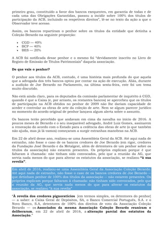 primeiro grau, constituído a favor dos bancos exequentes, em garantia de todas e de
cada uma das Obrigações Garantidas, passou a incidir sobre 100% dos títulos de
participação da ACB, incluindo os respetivos direitos”, lê-se no texto da ação a que o
Observador teve acesso.
Assim, os bancos repartiram o penhor sobre os títulos da entidade que detinha a
Coleção Berardo na seguinte proporção:
 CGD — 40%
 BCP — 40%
 BES — 20%
A ACB foi notificada desse penhor e o mesmo foi “devidamente inscrito no Livro de
Registo de Emissão de Títulos Patrimoniais” daquela associação.
De que vale o penhor?
O penhor aos títulos da ACB, contudo, é uma história mais profunda do que aquela
que a advogada dos três bancos optou por contar na ação de execução. Aliás, durante
a audição de Joe Berardo no Parlamento, na última sexta-feira, este foi um tema
muito discutido.
Não está ainda claro, para os deputados da comissão parlamentar de inquérito à CGD,
quando é que a Caixa (e, por arrasto, os restantes bancos) se apercebeu que os títulos
de participação na ACB obtidos no penhor de 2009 não lhe dariam capacidade de
aceder e controlar as obras de arte da coleção de arte. Nem se algum parecer jurídico
no momento do acordo original de penhor lançava algum alerta sobre o assunto.
Os bancos terão percebido que andavam em cima da navalha no início de 2016. A
poucos meses de Berardo e o seu inseparável advogado, André Luiz Gomes, assinarem
a renovação do acordo com o Estado para a cedência das obras de arte (o que também
não ajuda, mas já lá vamos) começaram a surgir estranhas manobras na ACB.
Em 22 de abril desse ano, realizou-se uma Assembleia Geral da ACB. Até aqui nada de
estranho, não fosse o caso de os bancos credores de Joe Berardo (em rigor, credores
da Fundação José Berardo e da Metalgest, além de detentores de um penhor sobre os
títulos da associação) não estarem presentes. Os próprios explicam porque é que
faltaram à chamada: não tinham sido convocados, pelo que a reunião da AG, que
servia nada menos do que para alterar os estatutos da associação, se realizou “à sua
revelia”.
Em abril de 2016, realizou-se uma Assembleia Geral da Associação Coleção Berardo.
Até aqui nada de estranho, não fosse o caso de os bancos credores de Joe Berardo --
que detinham penhor de 100% dos títulos da associação -- não estarem presentes. Os
próprios explicam porque faltaram à chamada: não tinham sido convocados, pelo que
a reunião da AG, que servia nada menos do que para alterar os estatutos da
associação, se realizou “à sua revelia”
“À revelia dos credores pignoratícios [em termos simples, os detentores do penhor]
— a saber: a Caixa Geral de Depósitos, SA, o Banco Comercial Português, S.A. e o
Novo Banco, S.A, detentores de 100% dos direitos de voto da Associação Coleção
Berardo — os Associados da mesma Associação Coleção Berardo reuniram e
deliberaram, em 22 de abril de 2016, a alteração parcial dos estatutos da
Associação.”
 