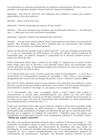 Os deputados da comissão parlamentar de inquérito questionaram Berardo sobre esta
matéria e as respostas primeiro foram evasivas e depois desafiadoras.
Deputado – Em abril de 2016 fez uma alteração dos estatutos à revelia dos credores
pignoratícios. Sem eles saberem…
Berardo – Quem vem [à AG], vem…
Deputado – Foram convocados por quem e de que modo?
Berardo – Era uma alteração aos estatutos que foi feita pelo tribunal (…) Foi feita por
nós. (…) Mas para essa eles não foram convocados.
Deputado – Qual foi o objetivo da alteração dos estatutos?
Berardo – Foi por uma ordem judicial. Depois aproveitamos para fazer um aumento de
capital. Eles tentaram fazer uma AG e também não nos convocaram. Nós também
fizemos uma, mas fomos ao tribunal primeiro.
Apesar de Berardo se escudar numa “ordem judicial” – que não consegue precisar qual
é – o que os associados da ACB fizeram em maio foi alterar alguns estatutos da
associação para, na prática, bloquear a capacidade de os bancos credores virem a
mexer nas obras de arte.
Como? Alterando desde logo o número 5 do artigo 11. Seguem-se as várias versões
deste artigo, para que se perceba o que Berardo tentou fazer, foi contrariado, mas
acabou por levar avante. A formulação original dos estatutos era esta, tal como consta
de ato societário da ACB de 2014:
“5. A transmissão inter vivos e mortis causa dos títulos de participação — e, com ela, a
transmissão de correspondente posição de associado — bem como a sua oneração,
designadamente através da constituição de penhor, é livre”. Fixemos a palavra livre.
Em abril de 2016, Berardo mexe-se para aprovar uma alteração aos estatutos, numa
AG para a qual os bancos credores não foram convocados. Um dos pontos principais é
precisamente o número 5 do artigo 11, que passa a ter a seguinte redação:
“5. A transmissão inter vivos a qualquer título e mortis causa está sujeita a
consentimento a prestar pela assembleia-geral, sem direito de voto dos títulos
patrimoniais a transmitir, no prazo de 90 dias contados da intenção de transmissão ou
ou morte do de cujus. Em caso de transmissão não autorizada, os títulos patrimoniais
transmitidos perdem o direito de voto (…)”.
O que quer isto dizer? Quer dizer que os bancos credores e detentores do penhor sobre
os títulos de participação na ACB passavam a depender da assembleia-geral da
associação (cuja composição na íntegra Joe Berardo diz que não se recorda) para tudo.
Berardo até o explicou na audição de sexta-feira: “ [Significa que] não podem ser
transferidos os títulos para terceiros sem coordenarem connosco”. Só podem vender,
“desde que a gente concorde”.
Há mais, como podemos perceber olhando para o número 6 do mesmo artigo 11. “Os
associados instituidores [entre os quais se inclui Joe Berardo e a sua Fundação] não
perdem a respetiva qualidade por transmissão da totalidade dos seus títulos de
participação se assim for decidido pelo presidente da associação [que é Joe Berardo
enquanto for vivo e passa hereditariamente aos seus descendentes] aquando do
conhecimento da transmissão”. Tradução: Joe Berardo mantém intactos os seus
 