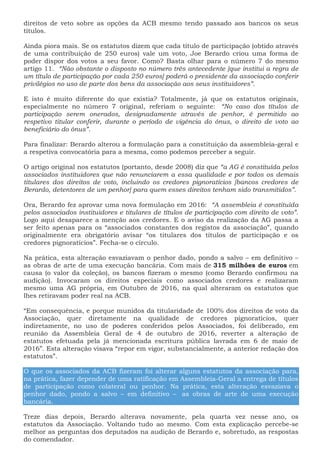 direitos de veto sobre as opções da ACB mesmo tendo passado aos bancos os seus
títulos.
Ainda piora mais. Se os estatutos dizem que cada título de participação (obtido através
de uma contribuição de 250 euros) vale um voto, Joe Berardo criou uma forma de
poder dispor dos votos a seu favor. Como? Basta olhar para o número 7 do mesmo
artigo 11. “Não obstante o disposto no número três antecedente [que institui a regra de
um título de participação por cada 250 euros] poderá o presidente da associação conferir
privilégios no uso de parte dos bens da associação aos seus instituidores”.
E isto é muito diferente do que existia? Totalmente, já que os estatutos originais,
especialmente no número 7 original, referiam o seguinte: “No caso dos títulos de
participação serem onerados, designadamente através de penhor, é permitido ao
respetivo titular conferir, durante o período de vigência do ónus, o direito de voto ao
beneficiário do ónus”.
Para finalizar: Berardo alterou a formulação para a constituição da assembleia-geral e
a respetiva convocatória para a mesma, como podemos perceber a seguir.
O artigo original nos estatutos (portanto, desde 2008) diz que “a AG é constituída pelos
associados instituidores que não renunciarem a essa qualidade e por todos os demais
titulares dos direitos de voto, incluindo os credores pignoratícios [bancos credores de
Berardo, detentores de um penhor] para quem esses direitos tenham sido transmitidos”.
Ora, Berardo fez aprovar uma nova formulação em 2016: “A assembleia é constituída
pelos associados instituidores e titulares de títulos de participação com direito de voto”.
Logo aqui desaparece a menção aos credores. E o aviso da realização da AG passa a
ser feito apenas para os “associados constantes dos registos da associação”, quando
originalmente era obrigatório avisar “os titulares dos títulos de participação e os
credores pignoratícios”. Fecha-se o círculo.
Na prática, esta alteração esvaziavam o penhor dado, pondo a salvo – em definitivo –
as obras de arte de uma execução bancária. Com mais de 315 milhões de euros em
causa (o valor da coleção), os bancos fizeram o mesmo (como Berardo confirmou na
audição). Invocaram os direitos especiais como associados credores e realizaram
mesmo uma AG própria, em Outubro de 2016, na qual alteraram os estatutos que
lhes retiravam poder real na ACB.
“Em consequência, e porque munidos da titularidade de 100% dos direitos de voto da
Associação, quer diretamente na qualidade de credores pignoratícios, quer
indiretamente, no uso de poderes conferidos pelos Associados, foi deliberado, em
reunião da Assembleia Geral de 4 de outubro de 2016, reverter a alteração de
estatutos efetuada pela já mencionada escritura pública lavrada em 6 de maio de
2016”. Esta alteração visava “repor em vigor, substancialmente, a anterior redação dos
estatutos”.
O que os associados da ACB fizeram foi alterar alguns estatutos da associação para,
na prática, fazer depender de uma ratificação em Assembleia-Geral a entrega de títulos
de participação como colateral ou penhor. Na prática, esta alteração esvaziava o
penhor dado, pondo a salvo – em definitivo – as obras de arte de uma execução
bancária.
Treze dias depois, Berardo alterava novamente, pela quarta vez nesse ano, os
estatutos da Associação. Voltando tudo ao mesmo. Com esta explicação percebe-se
melhor as perguntas dos deputados na audição de Berardo e, sobretudo, as respostas
do comendador.
 