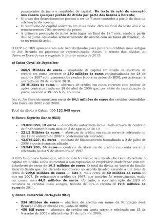 pagamentos de juros e reembolso de capital. Do texto da ação de execução
não consta qualquer perdão de dívida por parte dos bancos a Berardo;
 O prazo dos financiamentos passou a ser de 7 anos contados a partir da data da
celebração do acordo;
 O reembolso do capital ocorreria em duas fases: 30% no final do sexto ano e os
remanescentes 70% no termo do prazo;
 A primeira prestação de juros teria lugar no final do 18.º mês, sendo a partir
daí, os juros liquidados semestralmente de acordo com as taxas ali fixadas”, lê-
se no texto da ação.
O BCP e o BES aproveitaram este Acordo Quadro para juntarem créditos mais antigos
de Joe Berardo no processo de reestruturação. Assim, o retrato das dívidas do
Universo Berardo era o seguinte à data de março de 2012:
a) Caixa Geral de Depósitos:
 265,9 Milhões de euros — montante de capital em dívida da abertura de
crédito em conta corrente de 350 milhões de euros contratualizada em 28 de
maio de 2007 com promessa de penhor [sobre as ações do BCP], posteriormente
alterado em 20 de abril de 2010.
 38 Milhões de euros — abertura de crédito em conta corrente com penhor de
ações contratualizada em 29 de abril de 2008 que, por efeito da capitalização de
juros, ascende a 39.155.636, 45 euros.
Isto é, Joe Berardo amortizou cerca de 84,1 milhões de euros dos créditos concedidos
pela Caixa em 2007 e em 2008.
Total da dívida à Caixa: 305.132.843 euros
b) Banco Espírito Santo (BES)
 19.850.050, 12 euros — descoberto autorizado formalizado através de contrato
de financiamento com data de 3 de agosto de 2011;
 221,2 Milhões de euros – abertura de crédito em conta corrente celebrado no
dia 12 de outubro de 2007 e posteriormente alertado;
 43.076.227, 61 euros – contrato de financiamento formalizado a 2 de julho de
2008 e posteriormente aditado
 15.549.203, 34 euros — contrato de abertura de crédito em conta corrente
celebrado no dia 9 de dezembro de 1997
O BES foi o único banco que, além de não ter visto o seu cliente Joe Berardo reduzir o
capital em dívida, ainda aumentou a sua exposição ao empresário madeirense com um
descoberto de cerca de 19,5 milhões de euros. O total da dívida ao banco da família
Espírito Santo que Joe Berardo reconheceu no Acordo Quadro ascende a um total de
cerca de 299,6 milhões de euros — isto é, mais cerca de 60 milhões de euros do
que em 2007. Se retirarmos o crédito de 1997, que também foi reestruturado, estão
em causa mais 44,5 milhões de euros. Contudo, a reestruturação do BES só
envolveu os créditos mais antigos, ficando de fora o crédito de 19,8 milhões de
euros de 2011.
c) Banco Comercial Português (BCP)
 234 Milhões de euros — abertura de crédito em nome da Fundação José
Berardo (FJB) celebrado em junho de 2005;
 450 Mil euros — abertura de crédito em conta corrente celebrado em 15 de
fevereiro de 2005 e alterado em 31 de julho de 2006,
 