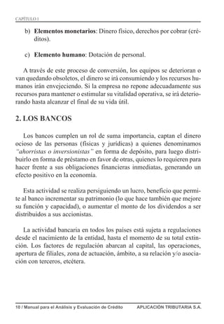 b) Elementos monetarios: Dinero físico, derechos por cobrar (cré-
ditos).
c) Elemento humano: Dotación de personal.
A través de este proceso de conversión, los equipos se deterioran o
van quedando obsoletos, el dinero se irá consumiendo y los recursos hu-
manos irán envejeciendo. Si la empresa no repone adecuadamente sus
recursos para mantener o estimular su vitalidad operativa, se irá deterio-
rando hasta alcanzar el final de su vida útil.
2. LOS BANCOS
Los bancos cumplen un rol de suma importancia, captan el dinero
ocioso de las personas (físicas y jurídicas) a quienes denominamos
“ahorristas o inversionistas” en forma de depósito, para luego distri-
buirlo en forma de préstamo en favor de otras, quienes lo requieren para
hacer frente a sus obligaciones financieras inmediatas, generando un
efecto positivo en la economía.
Esta actividad se realiza persiguiendo un lucro, beneficio que permi-
te al banco incrementar su patrimonio (lo que hace también que mejore
su función y capacidad), o aumentar el monto de los dividendos a ser
distribuidos a sus accionistas.
La actividad bancaria en todos los países está sujeta a regulaciones
desde el nacimiento de la entidad, hasta el momento de su total extin-
ción. Los factores de regulación abarcan al capital, las operaciones,
apertura de filiales, zona de actuación, ámbito, a su relación y/o asocia-
ción con terceros, etcétera.
10 / Manual para el Análisis y Evaluación de Crédito APLICACIÓN TRIBUTARIA S.A.
CAPÍTULO 1
 