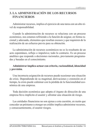 3. LA ADMINISTRACIÓN DE LOS RECURSOS
FINANCIEROS
Administrar recursos, implica el ejercicio de una tarea con un alto ni-
vel de responsabilidad.
Cuando la administración de recursos se relaciona con un proceso
económico, nos estamos refiriendo a la función de asignar, en forma ra-
cional y adecuada, elementos que resultan escasos y que requieren de la
realización de un esfuerzo previo para su obtención.
La administración de recursos económicos no es la resultante de un
acto espontáneo, reflejo o impulsivo; todo lo contrario. Es un proceso
analítico que responde a decisiones racionales, previamente programa-
das y basadas en el conocimiento.
Administrar implica actuar con criterio, racionalidad, idoneidad
y previsión.
Una incorrecta asignación de recursos puede ocasionar una situación
de crisis. Dependiendo de su magnitud, derivaciones y extensión en el
tiempo, la crisis puede culminar con la pérdida de la funcionalidad eco-
nómica de una empresa.
Toda decisión económica que adopta el órgano de dirección de una
empresa lleva implícito el asumir y afrontar una situación de riesgo.
Las entidades financieras no son ajenas a esta cuestión, en razón que
conceder un préstamo u otorgar un crédito implica administrar recursos,
y consecuentemente, el asumir riesgos.
APLICACIÓN TRIBUTARIA S.A. Manual para el Análisis y Evaluación de Crédito / 13
CAPÍTULO 1
 