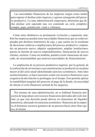 Las necesidades financieras de las empresas surgen como medio
para superar el desfase entre ingresos y egresos emergentes del proce-
so productivo. La sana administración empresaria, determina que di-
cho desfase será superado una vez concluido un ciclo completo:
compra, pago, producción, venta y cobranza.
Como entes dinámicos en permanente evolución y expansión, tam-
bién las empresas pueden tener necesidades financieras que no están ori-
ginadas por desfases transitorios de caja, y que suelen ser la resultante
de decisiones relativas a ampliaciones del proceso productivo; empren-
der un proyecto nuevo, adquirir equipamiento, ampliar instalaciones,
puesta en marcha de nuevos emprendimientos, financiación de nuevos
clientes, etcétera. Como así también, pueden existir situaciones de mer-
cado, de estacionalidad, que motiven necesidades de financiamiento.
La ampliación de un proceso productivo requiere, por lo general, de
la realización de inversiones cuya amortización se producirá en un plazo
mayor al del ciclo anual (denominado ejercicio económico). Ante tales
acontecimientos, se hace necesario contar con recursos financieros cuya
exigencia de devolución se prolongue en el tiempo. Esto permite aplicar
la rentabilidad marginal del proyecto al pago de la deuda, sin necesidad
de afectar el ciclo financiero normal de los negocios.
Por razones de sana administración, no es habitual financiar pro-
yectos de largo plazo con recursos financieros derivados del ciclo nor-
mal, ya que esta decisión puede derivar en situaciones de iliquidez
transitoria, afectando la estructura económico–financiera de la empre-
sa al distraerse recursos genuinos de un proceso hacia otros fines aje-
nos al mismo.
APLICACIÓN TRIBUTARIA S.A. Manual para el Análisis y Evaluación de Crédito / 17
CAPÍTULO 1
 