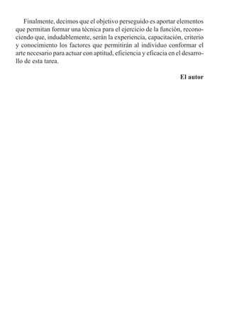 Finalmente, decimos que el objetivo perseguido es aportar elementos
que permitan formar una técnica para el ejercicio de la función, recono-
ciendo que, indudablemente, serán la experiencia, capacitación, criterio
y conocimiento los factores que permitirán al individuo conformar el
arte necesario para actuar con aptitud, eficiencia y eficacia en el desarro-
llo de esta tarea.
El autor
 