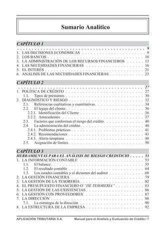 Sumario Analítico
CAPÍTULO 1
. . . . . . . . . . . . . . . . . . . . . . . . . . . . . . . . . . . . . . . . . . . . 9
1. LAS DECISIONES ECONÓMICAS . . . . . . . . . . . . . . . . . . . . . . 9
2. LOS BANCOS . . . . . . . . . . . . . . . . . . . . . . . . . . . . . . . . . 10
3. LA ADMINISTRACIÓN DE LOS RECURSOS FINANCIEROS . . . . . . 13
4. LAS NECESIDADES FINANCIERAS . . . . . . . . . . . . . . . . . . . . 16
5. EL INTERÉS . . . . . . . . . . . . . . . . . . . . . . . . . . . . . . . . . . 21
6. ANÁLISIS DE LAS NECESIDADES FINANCIERAS . . . . . . . . . . . . 23
CAPÍTULO 2
. . . . . . . . . . . . . . . . . . . . . . . . . . . . . . . . . . . . . . . . . . . 27
1. POLÍTICA DE CRÉDITO . . . . . . . . . . . . . . . . . . . . . . . . . . . 27
1.1. Tipos de préstamos . . . . . . . . . . . . . . . . . . . . . . . . . . . 30
2. DIAGNÓSTICO Y RIESGO . . . . . . . . . . . . . . . . . . . . . . . . . . 32
2.1. Referencias cualitativas y cuantitativas. . . . . . . . . . . . . . . . . 34
2.2. El legajo del cliente. . . . . . . . . . . . . . . . . . . . . . . . . . . 36
2.2.1. Identificación del Cliente . . . . . . . . . . . . . . . . . . . . . . 36
2.2.2. Antecedentes. . . . . . . . . . . . . . . . . . . . . . . . . . . . . 37
2.3. Factores que conforman el riesgo del crédito. . . . . . . . . . . . . . 40
2.4. La administración del crédito. . . . . . . . . . . . . . . . . . . . . . 40
2.4.1. Problemas prácticos . . . . . . . . . . . . . . . . . . . . . . . . . 41
2.4.2. Recomendaciones . . . . . . . . . . . . . . . . . . . . . . . . . . 43
2.4.3. Alerta temprana . . . . . . . . . . . . . . . . . . . . . . . . . . . 48
2.5. Asignación de límites. . . . . . . . . . . . . . . . . . . . . . . . . . 50
CAPÍTULO 3
HERRAMIENTAS PARA EL ANÁLISIS DE RIESGO CREDITICIO . . . . . 53
1. LA INFORMACIÓN CONTABLE . . . . . . . . . . . . . . . . . . . . . . 53
1.1. El balance. . . . . . . . . . . . . . . . . . . . . . . . . . . . . . . . 55
1.2. El resultado contable . . . . . . . . . . . . . . . . . . . . . . . . . . 64
1.3. Los estados contables y el dictamen del auditor . . . . . . . . . . . . 68
2. LA GESTIÓN FINANCIERA . . . . . . . . . . . . . . . . . . . . . . . . . 79
3. LA GESTIÓN DE LA TESORERÍA . . . . . . . . . . . . . . . . . . . . . . 82
4. EL PRESUPUESTO FINANCIERO O “DE TESORERÍA” . . . . . . . . . . 83
5. LA GESTIÓN DE LAS EXISTENCIAS . . . . . . . . . . . . . . . . . . . . 86
6. LA GESTIÓN CON PROVEEDORES. . . . . . . . . . . . . . . . . . . . . 87
7. LA DIRECCIÓN . . . . . . . . . . . . . . . . . . . . . . . . . . . . . . . . 88
7.1. La estrategia de la dirección . . . . . . . . . . . . . . . . . . . . . . 90
8. LA ESTRUCTURA DE LA EMPRESA . . . . . . . . . . . . . . . . . . . . 92
APLICACIÓN TRIBUTARIA S.A. Manual para el Análisis y Evaluación de Crédito / 7
 