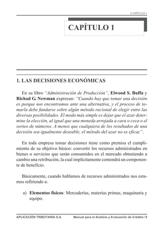 CAPÍTULO 1
1. LAS DECISIONES ECONÓMICAS
En su libro “Administración de Producción”, Elwood S. Buffa y
Richad G. Newman expresan: “Cuando hay que tomar una decisión
es porque nos encontramos ante una alternativa, y el proceso de to-
marla debe fundarse sobre algún método racional de elegir entre las
diversas posibilidades. El modo más simple es dejar que el azar deter-
mine la elección, al igual que una moneda arrojada a cara o ceca o el
sorteo de números. A menos que cualquiera de los resultados de una
decisión sea igualmente deseable, el método del azar no es eficaz”.
En toda empresa tomar decisiones tiene como premisa el cumpli-
miento de su objetivo básico: convertir los recursos administrados en
bienes o servicios que serán consumidos en el mercado obteniendo a
cambio una retribución, la cual implícitamente contendrá un componen-
te de beneficio.
Básicamente, cuando hablamos de recursos administrados nos esta-
mos refiriendo a:
a) Elementos físicos: Mercaderías, materias primas, maquinaria y
equipo.
APLICACIÓN TRIBUTARIA S.A. Manual para el Análisis y Evaluación de Crédito / 9
CAPÍTULO 1
 