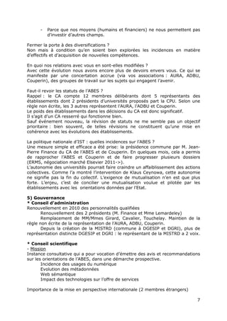 -   Parce que nos moyens (humains et financiers) ne nous permettent pas
          d’investir d’autres champs.

Fermer la porte à des diversifications ?
Non mais à condition qu’en soient bien explorées les incidences en matière
d’effectifs et d’acquisition de nouvelles compétences.

En quoi nos relations avec vous en sont-elles modifiées ?
Avec cette évolution nous avons encore plus de devoirs envers vous. Ce qui se
manifeste par une concertation accrue (via vos associations : AURA, ADBU,
Couperin), des groupes de travail sur les sujets qui engagent l’avenir.

Faut-il revoir les statuts de l’ABES ?
Rappel : le CA compte 12 membres délibérants dont 5 représentants des
établissements dont 2 présidents d’universités proposés part la CPU. Selon une
règle non écrite, les 3 autres représentent l’AURA, l’ADBU et Couperin.
Le poids des établissements dans les décisions du CA est donc significatif.
Il s’agit d’un CA resserré qui fonctionne bien.
Sauf événement nouveau, la révision de statuts ne me semble pas un objectif
prioritaire : bien souvent, de telles révisions ne constituent qu’une mise en
cohérence avec les évolutions des établissements.

La politique nationale d’IST : quelles incidences sur l’ABES ?
Une mesure simple et efficace a été prise: la présidence commune par M. Jean-
Pierre Finance du CA de l’ABES et de Couperin. En quelques mois, cela a permis
de rapprocher l’ABES et Couperin et de faire progresser plusieurs dossiers
(ERMS, négociation marché Elsevier 2011->).
L’autonomie des universités pourrait faire craindre un affaiblissement des actions
collectives. Comme l’a montré l’intervention de Klaus Ceynowa, cette autonomie
ne signifie pas la fin du collectif. L’exigence de mutualisation n’en est que plus
forte. L’enjeu, c’est de concilier une mutualisation voulue et pilotée par les
établissements avec les orientations données par l’Etat.

5) Gouvernance
* Conseil d’administration
Renouvellement en 2010 des personnalités qualifiées
       Renouvellement des 2 présidents (M. Finance et Mme Lemardeley)
       Remplacement de MM/Mmes Girard, Cavalier, Touchelay. Maintien de la
règle non écrite de la représentation de l’AURA, ADBU, Couperin.
       Depuis la création de la MISTRD (commune à DGESIP et DGRI), plus de
représentation distincte DGESIP et DGRI : le représentant de la MISTRD a 2 voix.

* Conseil scientifique
- Mission
Instance consultative qui a pour vocation d’émettre des avis et recommandations
sur les orientations de l’ABES, dans une démarche prospective.
       Incidence des usages du numérique
       Evolution des métadonnées
       Web sémantique
       Impact des technologies sur l’offre de services

Importance de la mise en perspective internationale (2 membres étrangers)

                                                                                7
 