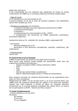 Apport des chercheurs
Il est vraisemblable que l’on atteindra très rapidement les limites du champ
d’intervention de l’ABES car le numérique efface les frontières traditionnelles.

- Mode de travail
Le CS travaillera sur des commandes du CA
Il pourra proposer au CA de se saisir de certaines questions. Ces propositions
doivent être validées par la CA.

- Principes de composition (16 membres)
       3 membres travaillant dans des organismes partenaires de l’ABES
       2 professionnels étrangers
       4 chercheurs
       5 professionnels de la documentation (4 BU, 1 EPST)
       2 représentants des personnels de l’ABES (personnels scientifiques,
personnels ingénieurs)

Assistent de droit au CS : président CA, directeur ABES, responsable DEP

- Nominations
       Membres désignés par le CA
       Nomination à titre personnel (compétences, expertise, expérience), pas
institutionnel

- Fonctionnement
Pas de vote

6) Partenariats France/étranger
L’ABES ne peut limiter son action au seul cadre franco-français.
Nous avons cette dernière année engagé des partenariats actifs avec des
organismes européens/internationaux :
      - Réseaux européens (RERO, réseaux allemands, CBUC)
      - OCLC
      - IFLA
      - CERL
      - Dart Europe (portail thèses européennes)
      - NDLTD: Networked Digital Library of Theses and Dissertations

Nous essayons d’investir les instances décisionnelles de ces organisations pour
peser sur leurs orientations.
Mégalomanie de l’ABES ? Je me souviens avoir lu, en ce qui concerne OCLC, que
l’ABES avait des exigences démesurées par rapport à son poids réel. Pourtant,
j’estime que notre présence a permis de peser sur certaines décisions
(notamment sur la nouvelle politique d’utilisation des notices OCLC, au travers
de ma participation au RUPC : Record Use Policy Council)

7) Projet d’établissement
- Actions réalisées au 24 mai 2010
96 actions
       58 réalisées
       15 en cours
       22 non engagées

                                                                              8
 